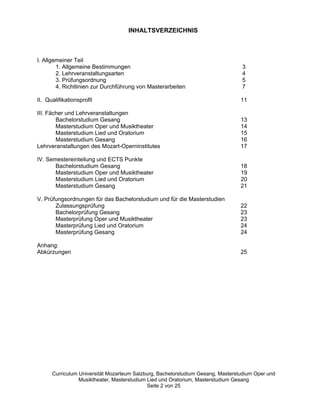 INHALTSVERZEICHNIS



I. Allgemeiner Teil
        1. Allgemeine Bestimmungen                                               3
        2. Lehrveranstaltungsarten                                               4
        3. Prüfungsordnung                                                       5
        4. Richtlinien zur Durchführung von Masterarbeiten                       7

II. Qualifikationsprofil                                                         11

III. Fächer und Lehrveranstaltungen
        Bachelorstudium Gesang                                                   13
        Masterstudium Oper und Musiktheater                                      14
        Masterstudium Lied und Oratorium                                         15
        Masterstudium Gesang                                                     16
Lehrveranstaltungen des Mozart-Operninstitutes                                   17

IV. Semestereinteilung und ECTS Punkte
       Bachelorstudium Gesang                                                    18
       Masterstudium Oper und Musiktheater                                       19
       Masterstudium Lied und Oratorium                                          20
       Masterstudium Gesang                                                      21

V. Prüfungsordnungen für das Bachelorstudium und für die Masterstudien
       Zulassungsprüfung                                                         22
       Bachelorprüfung Gesang                                                    23
       Masterprüfung Oper und Musiktheater                                       23
       Masterprüfung Lied und Oratorium                                          24
       Masterprüfung Gesang                                                      24

Anhang:
Abkürzungen                                                                      25




      Curriculum Universität Mozarteum Salzburg, Bachelorstudium Gesang, Masterstudium Oper und
                 Musiktheater, Masterstudium Lied und Oratorium, Masterstudium Gesang
                                             Seite 2 von 25
 