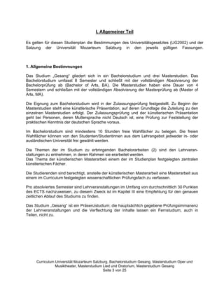 I. Allgemeiner Teil

Es gelten für diesen Studienplan die Bestimmungen des Universitätsgesetztes (UG2002) und der
Satzung der Universität Mozarteum Salzburg in den jeweils gültigen Fassungen.



1. Allgemeine Bestimmungen

Das Studium „„Gesang““ gliedert sich in ein Bachelorstudium und drei Masterstudien. Das
Bachelorstudium umfasst 8 Semester und schließt mit der vollständigen Absolvierung der
Bachelorprüfung ab (Bachelor of Arts, BA). Die Masterstudien haben eine Dauer von 4
Semestern und schließen mit der vollständigen Absolvierung der Masterprüfung ab (Master of
Arts, MA).

Die Eignung zum Bachelorstudium wird in der Zulassungsprüfung festgestellt. Zu Beginn der
Masterstudien steht eine künstlerische Präsentation, auf deren Grundlage die Zuteilung zu den
einzelnen Masterstudien erfolgt. Der Zulassungsprüfung und der künstlerischen Präsentation
geht bei Personen, deren Muttersprache nicht Deutsch ist, eine Prüfung zur Feststellung der
praktischen Kenntnis der deutschen Sprache voraus.

Im Bachelorstudium sind mindestens 10 Stunden freie Wahlfächer zu belegen. Die freien
Wahlfächer können von den Studenten/Studentinnen aus dem Lehrangebot jedweder in- oder
ausländischen Universität frei gewählt werden.

Die Themen der im Studium zu erbringenden Bachelorarbeiten (2) sind den Lehrveran-
staltungen zu entnehmen, in deren Rahmen sie erarbeitet werden.
Das Thema der künstlerischen Masterarbeit einem der im Studienplan festgelegten zentralen
künstlerischen Fächer.

Die Studierenden sind berechtigt, anstelle der künstlerischen Masterarbeit eine Masterarbeit aus
einem im Curriculum festgelegten wissenschaftlichen Prüfungsfach zu verfassen.

Pro absolviertes Semester sind Lehrveranstaltungen im Umfang von durchschnittlich 30 Punkten
des ECTS nachzuweisen, zu diesem Zweck ist im Kapitel III eine Empfehlung für den genauen
zeitlichen Ablauf des Studiums zu finden.

Das Studium „„Gesang““ ist ein Präsenzstudium; die hauptsächlich gegebene Prüfungsimmanenz
der Lehrveranstaltungen und die Verflechtung der Inhalte lassen ein Fernstudium, auch in
Teilen, nicht zu.




     Curriculum Universität Mozarteum Salzburg, Bachelorstudium Gesang, Masterstudium Oper und
                Musiktheater, Masterstudium Lied und Oratorium, Masterstudium Gesang
                                            Seite 3 von 25
 