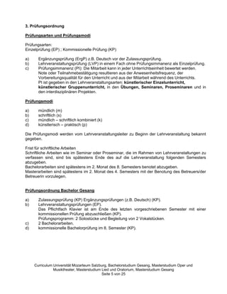3. Prüfungsordnung

Prüfungsarten und Prüfungsmodi

Prüfungsarten:
Einzelprüfung (EP) ; Kommissionelle Prüfung (KP)

a)     Ergänzungsprüfung (ErgP) z.B. Deutsch vor der Zulassungsprüfung.
b)     Lehrveranstaltungsprüfung (LVP) in einem Fach ohne Prüfungsimmanenz als Einzelprüfung.
c)     Prüfungsimmanenz (PI): Die Mitarbeit kann in jeder Unterrichtseinheit bewertet werden.
       Note oder Teilnahmebestätigung resultieren aus der Anwesenheitsfrequenz, der
       Vorbereitungsqualität für den Unterricht und aus der Mitarbeit während des Unterrichts.
       PI ist gegeben in den Lehrveranstaltungsarten: künstlerischer Einzelunterricht,
       künstlerischer Gruppenunterricht, in den Übungen, Seminaren, Proseminaren und in
       den interdisziplinären Projekten.

Prüfungsmodi

a)     mündlich (m)
b)     schriftlich (s)
c)     mündlich –– schriftlich kombiniert (k)
d)     künstlerisch –– praktisch (p)

Die Prüfungsmodi werden vom Lehrveranstaltungsleiter zu Beginn der Lehrveranstaltung bekannt
gegeben.

Frist für schriftliche Arbeiten
Schriftliche Arbeiten wie im Seminar oder Proseminar, die im Rahmen von Lehrveranstaltungen zu
verfassen sind, sind bis spätestens Ende des auf die Lehrveranstaltung folgenden Semesters
abzugeben.
Bachelorarbeiten sind spätestens im 2. Monat des 8. Semesters benotet abzugeben.
Masterarbeiten sind spätestens im 2. Monat des 4. Semesters mit der Benotung des Betreuers/der
Betreuerin vorzulegen.


Prüfungsordnung Bachelor Gesang

a)     Zulassungsprüfung (KP) Ergänzungsprüfungen (z.B. Deutsch) (KP).
b)     Lehrveranstaltungsprüfungen (EP).
       Das Pflichtfach Klavier ist am Ende des letzten vorgeschriebenen Semester mit einer
       kommissionellen Prüfung abzuschließen (KP).
       Prüfungsprogramm: 2 Solostücke und Begleitung von 2 Vokalstücken.
c)     2 Bachelorarbeiten.
d)     kommissionelle Bachelorprüfung im 8. Semester (KP).




     Curriculum Universität Mozarteum Salzburg, Bachelorstudium Gesang, Masterstudium Oper und
                Musiktheater, Masterstudium Lied und Oratorium, Masterstudium Gesang
                                            Seite 5 von 25
 