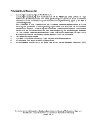 Prüfungsordnung Masterstudien

a)    Zulassungsvoraussetzung zum Masterstudium:
      Zulassungsvoraussetzung zum Masterstudium ist der Abschluss eines fachlich in Frage
      kommenden Bachelorstudiums oder eines gleichwertigen Studiums an einer anerkannten
      inländischen oder ausländischen postsekundären Bildungseinrichtung (gem. § 64 Abs. 5
      Universitätsgesetz).
      Eine Aufnahme in das Masterstudium ist für externe Bewerber/Bewerberinnen nur nach
      Erfüllung der qualitativen Zulassungsbedingungen sowie nach Maßgabe der vorhandenen
      Studienplätze möglich. Die Erfüllung der qualitativen Zulassungsbedingungen orientiert sich
      inhaltlich an der Bachelorprüfung und stellt eine Überprüfung der Anforderungen derselben
      dar. Die externen Bewerber/Bewerberinnen haben im Rahmen dieser Überprüfung auch das
      künstlerische Potential zur Bewältigung des Masterstudiums nachzuweisen.
b)    Lehrveranstaltungsprüfungen.
c)    Nachweis und positive Beurteilung in den vorgesehenen Pflichtprojekten.
d)    Künstlerische oder wissenschaftliche Masterarbeit.
e)    Kommissionelle Masterprüfung am Ende des letzten vorgeschriebenen Semesters (KP).




     Curriculum Universität Mozarteum Salzburg, Bachelorstudium Gesang, Masterstudium Oper und
                Musiktheater, Masterstudium Lied und Oratorium, Masterstudium Gesang
                                            Seite 6 von 25
 