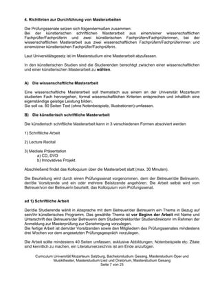 4. Richtlinien zur Durchführung von Masterarbeiten

Die Prüfungssenate setzen sich folgendermaßen zusammen:
Bei der künstlerischen schriftlichen Masterarbeit aus einem/einer wissenschaftlichen
Fachprüfer/Fachprüferin und zwei künstlerischen Fachprüfern/Fachprüferinnen, bei der
wissenschaftlichen Masterarbeit aus zwei wissenschaftlichen Fachprüfern/Fachprüferinnen und
einem/einer künstlerischen Fachprüfer/Fachprüferin.

Laut Universitätsgesetz ist im Masterstudium eine Masterarbeit abzufassen.

In den künstlerischen Studien sind die Studierenden berechtigt zwischen einer wissenschaftlichen
und einer künstlerischen Masterarbeit zu wählen.


A) Die wissenschaftliche Masterarbeit

Eine wissenschaftliche Masterarbeit soll thematisch aus einem an der Universität Mozarteum
studierten Fach hervorgehen, formal wissenschaftlichen Kriterien entsprechen und inhaltlich eine
eigenständige geistige Leistung bilden.
Sie soll ca. 80 Seiten Text (ohne Notenbeispiele, Illustrationen) umfassen.

B) Die künstlerisch schriftliche Masterarbeit

Die künstlerisch schriftliche Masterarbeit kann in 3 verschiedenen Formen absolviert werden

1) Schriftliche Arbeit

2) Lecture Recital

3) Mediale Präsentation
      a) CD, DVD
      b) Innovatives Projekt

Abschließend findet das Kolloquium über die Masterarbeit statt (max. 30 Minuten).

Die Beurteilung wird durch einen Prüfungssenat vorgenommen, dem der Betreuer/die Betreuerin,
der/die Vorsitzende und ein oder mehrere Beisitzende angehören. Die Arbeit selbst wird vom
Betreuer/von der Betreuerin beurteilt, das Kolloquium vom Prüfungssenat.


ad 1) Schriftliche Arbeit

Der/die Studierende wählt in Absprache mit dem Betreuer/der Betreuerin ein Thema in Bezug auf
sein/ihr künstlerisches Programm. Das gewählte Thema ist vor Beginn der Arbeit mit Name und
Unterschrift des Betreuers/der Betreuerin dem Studiendirektor/der Studiendirektorin im Rahmen der
Anmeldung zur Masterprüfung zur Genehmigung vorzulegen.
Die fertige Arbeit ist dem/der Vorsitzenden sowie den Mitgliedern des Prüfungssenates mindestens
drei Wochen vor dem angesetzten Prüfungsgespräch vorzulegen.

Die Arbeit sollte mindestens 40 Seiten umfassen, exklusive Abbildungen, Notenbeispiele etc. Zitate
sind kenntlich zu machen, ein Literaturverzeichnis ist am Ende anzufügen.

      Curriculum Universität Mozarteum Salzburg, Bachelorstudium Gesang, Masterstudium Oper und
                 Musiktheater, Masterstudium Lied und Oratorium, Masterstudium Gesang
                                             Seite 7 von 25
 