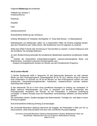 Folgende Gliederung wird empfohlen

Titelblatt (vgl. Anhang 1)
Inhaltsverzeichnis

Einleitung

Hauptteil

Fazit

Literaturverzeichnis

Ehrenwörtliche Erklärung (vgl. Anhang 2)

Umfang: Mindestens 40 Textseiten (Schriftgröße 12, Times New Roman, 1,5 Zeilenabstand)

Notenbeispiele und Abbildungen sollten nur in begründeten Fällen als Anhang eingefügt werden,
also dem Verständnis des Textes dienen. Alle Illustrationen sind mit Legenden zu versehen.

Zitate sind mittels Fußnote oder Anmerkung im Text kenntlich zu machen. In einem Kolloquium wird
der schriftliche Teil verteidigt (Defensio).

Je nach Studienrichtung behandelt die künstlerische Masterarbeit spezifische künstlerische Inhalte
wie:
 - Aspekte der Interpretation (Interpretationsvergleich, szenisch-dramaturgische Stück- und
Rollenanalyse, musikalisch-szenische Darstellungsstile usw.)
 - Analyse und biographischer Kontext von Werken aus dem künstlerischen Programm.



Ad 2) Lecture Recital

1) Der/die Studierende wählt in Absprache mit dem Betreuer/der Betreuerin ein oder mehrere
Werke aus dem Prüfungsprogramm (Gesamtspielzeit 20 bis 30 min), welches er/sie im Rahmen
einer Präsentation im Ausmaß von 40 bis 60 Minuten vor dem Prüfungssenat vorführt und nach
analytischen, interpretationsvergleichenden, historischen, vokaltechnischen und/oder weiteren
Gesichtspunkten erläutert.

2) Der erläuternde Teil ist in Form eines schriftlichen Konzeptes im Umfang von mindestens 10
Seiten exklusive Notenbeispielen und Fotos zu skizzieren und dem/der Vorsitzenden des
Prüfungssenates mindestens drei Wochen vor der Präsentation in dreifacher Ausfertigung
vorzulegen. In diesem Konzept muss die Präsentation nachvollziehbar reflektiert und dokumentiert
werden.
Die verwendete Literatur, Quellen bezüglich des Notenmaterials, Tonträger etc. sind dabei in einem
Anhang anzugeben.

Eine ehrenwörtliche Erklärung (Anhang 2) ist beizulegen.

Die Universität Mozarteum Salzburg übernimmt die Aufgabe, die Präsentation in Bild und Ton zu
dokumentieren; diese Dokumentation wird dann dem schriftlichen Konzept beigelegt.

        Curriculum Universität Mozarteum Salzburg, Bachelorstudium Gesang, Masterstudium Oper und
                   Musiktheater, Masterstudium Lied und Oratorium, Masterstudium Gesang
                                               Seite 8 von 25
 