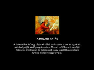A  MOZART  HATÁS A „Mozart hatás” egy olyan elmélet, ami szerint azok az egyének, akik hallgatják Wolfgang Amadeus Mozart erőtől áradó zenéjét, fejlesztik érzelmüket és értelmüket, vagy legalább a szellemi funkció néhány összetevőjét .  