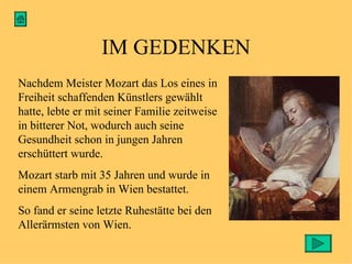 IM GEDENKEN Nachdem Meister Mozart das Los eines in Freiheit schaffenden Künstlers gewählt hatte, lebte er mit seiner Familie zeitweise in bitterer Not, wodurch auch seine Gesundheit schon in jungen Jahren erschüttert wurde. Mozart starb mit 35 Jahren und wurde in einem Armengrab in Wien bestattet. So fand er seine letzte Ruhestätte bei den Allerärmsten von Wien. 