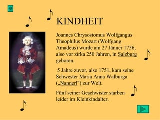 KINDHEIT Joannes Chrysostomus Wolfgangus Theophilus Mozart (Wolfgang Amadeus) wurde  am 27 Jänner 1756, also vor zirka 250 Jahren, in  Salzburg  geboren. 5 Jahre zuvor, also  1751, kam seine Schwester Maria Anna Walburga („ Nannerl ") zur Welt.  Fünf seiner Geschwister starben leider im Kleinkindalter. 