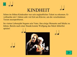 KINDHEIT Schon im frühen Kindesalter war sein unglaubliches Talent zu erkennen. Er verbrachte mit 3 Jahren sehr viel Zeit am Klavier, um die verschiedenen Terzen auszuprobieren. Im vierten Lebensjahr begann sein Vater, ihm einige Menuette und Stücke zu lehren. Bereits nach einer Stunde konnte Wolfgang das Stück fehlerfrei spielen!  