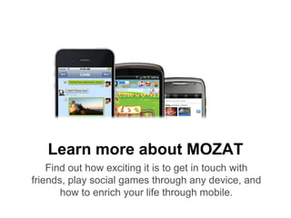 Learn more about MOZAT
    Find out how exciting it is to get in touch with
friends, play social games through any device, and
       how to enrich your life through mobile.
 