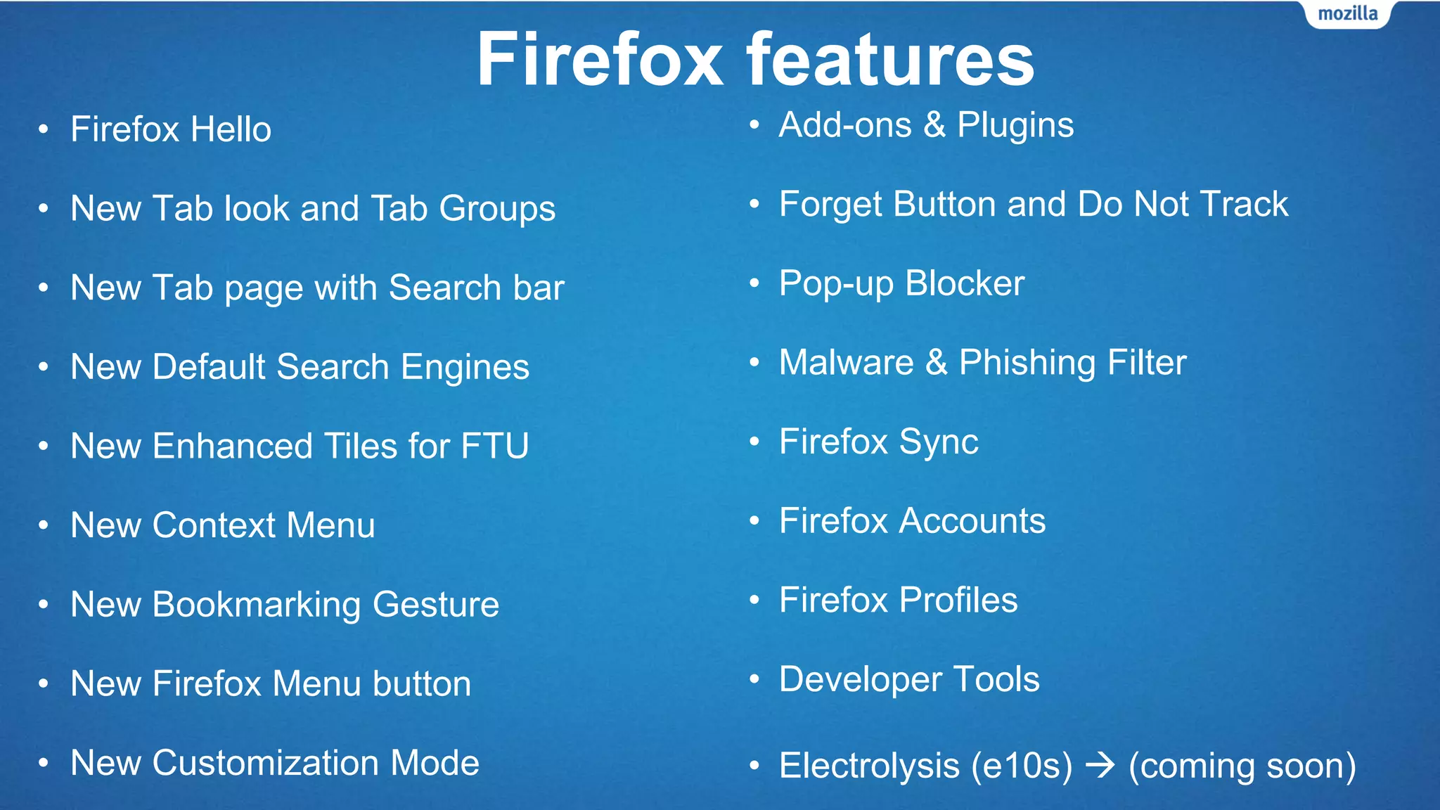 • Firefox Hello - The easiest way to connect for
free over video
• New Tab look and Tab Groups
• New Tab page with Search bar
• New Default Search Engines
• New Enhanced Tiles for First Time Use (FTU)
• New Context Menu
• New Bookmarking Gesture
• New Firefox Menu button
• New Customization Mode
• Firefox Share
• Firefox Sync
• Firefox Accounts
• Firefox Profiles
• Developer Tools
• Forget Button, Do Not Track, Private
Browsing
• Pop-up Blocker, Malware & Phishing
Filter
• Electrolysis (e10s)  (coming soon)
Firefox features
 