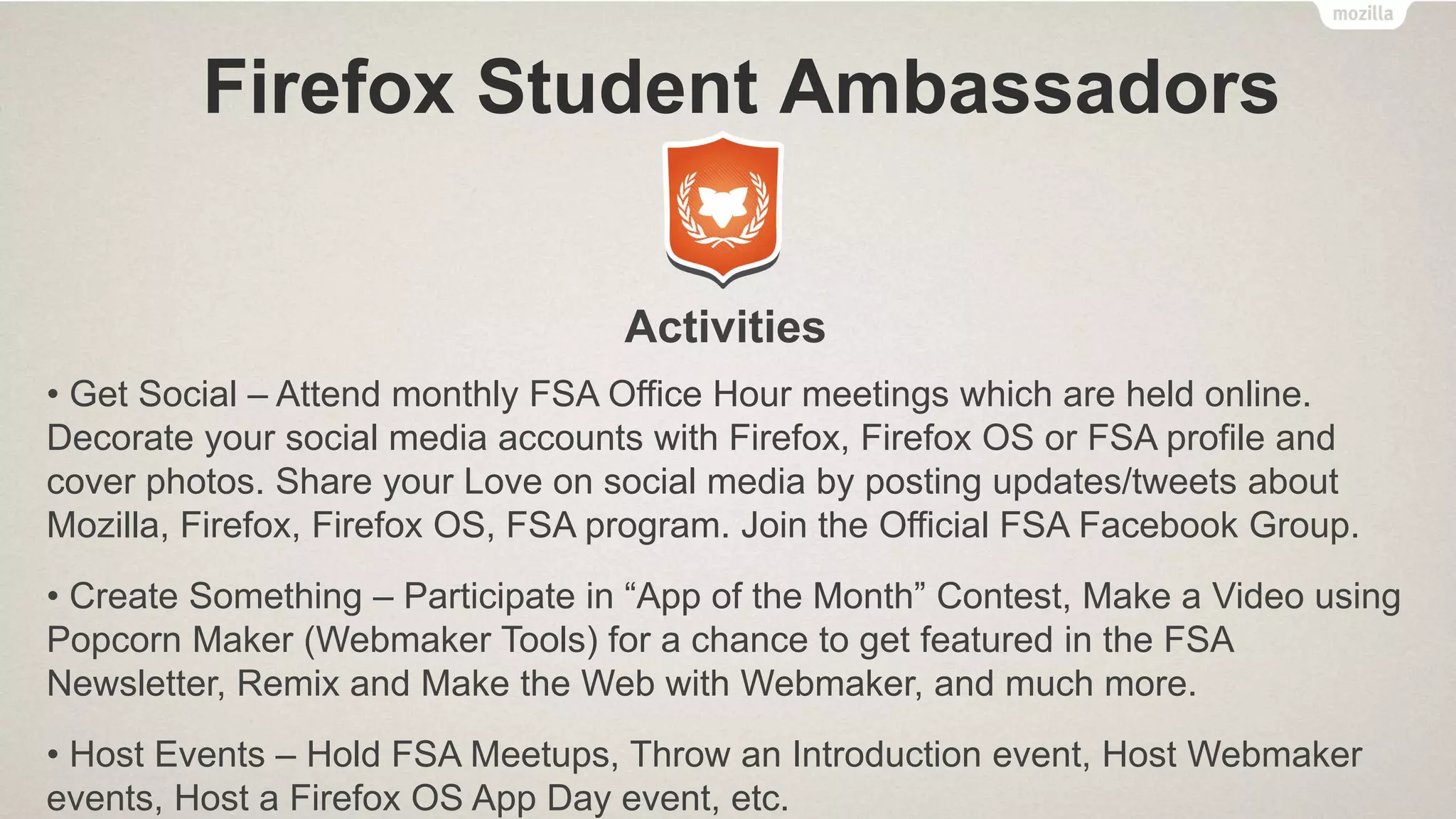 Firefox Student Ambassadors
Who We Are ??
• FSAs lead
campaigns and
projects at their
institutes to
encourage others to
contribute to Mozilla
• Anyone associated
with an institute can
join FSA program
What We Do ??
• Promote Firefox (for
Desktop & Android),
and Firefox OS
• Educate others about
Mozilla’s mission
• Grow the Mozilla
Community
Benefits of Joining ??
• Obtain leadership roles on
your campus
• Receive a bunch of cool
rewards & recognition
opportunities
• Gain marketing experience
• Access to a network of
FSAs all over the world
 