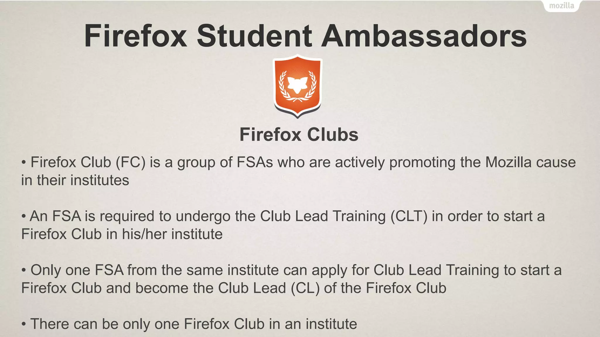 Firefox Student Ambassadors
Activities
• Get Social – Attend monthly FSA Office Hour meetings which are held online.
Decorate your social media accounts with Firefox, Firefox OS or FSA profile and
cover photos. Share your Love on social media by posting updates/tweets about
Mozilla, Firefox, Firefox OS, FSA program. Join the Official FSA Facebook Group.
• Create Something – Participate in “App of the Month” Contest, Make a Video using
Popcorn Maker (Webmaker Tools) for a chance to get featured in the FSA
Newsletter, Remix and Make the Web with Webmaker, and much more.
• Host Events – Hold FSA Meetups, Throw an Introduction event, Host Webmaker
events, Host a Firefox OS App Day event, etc.
 