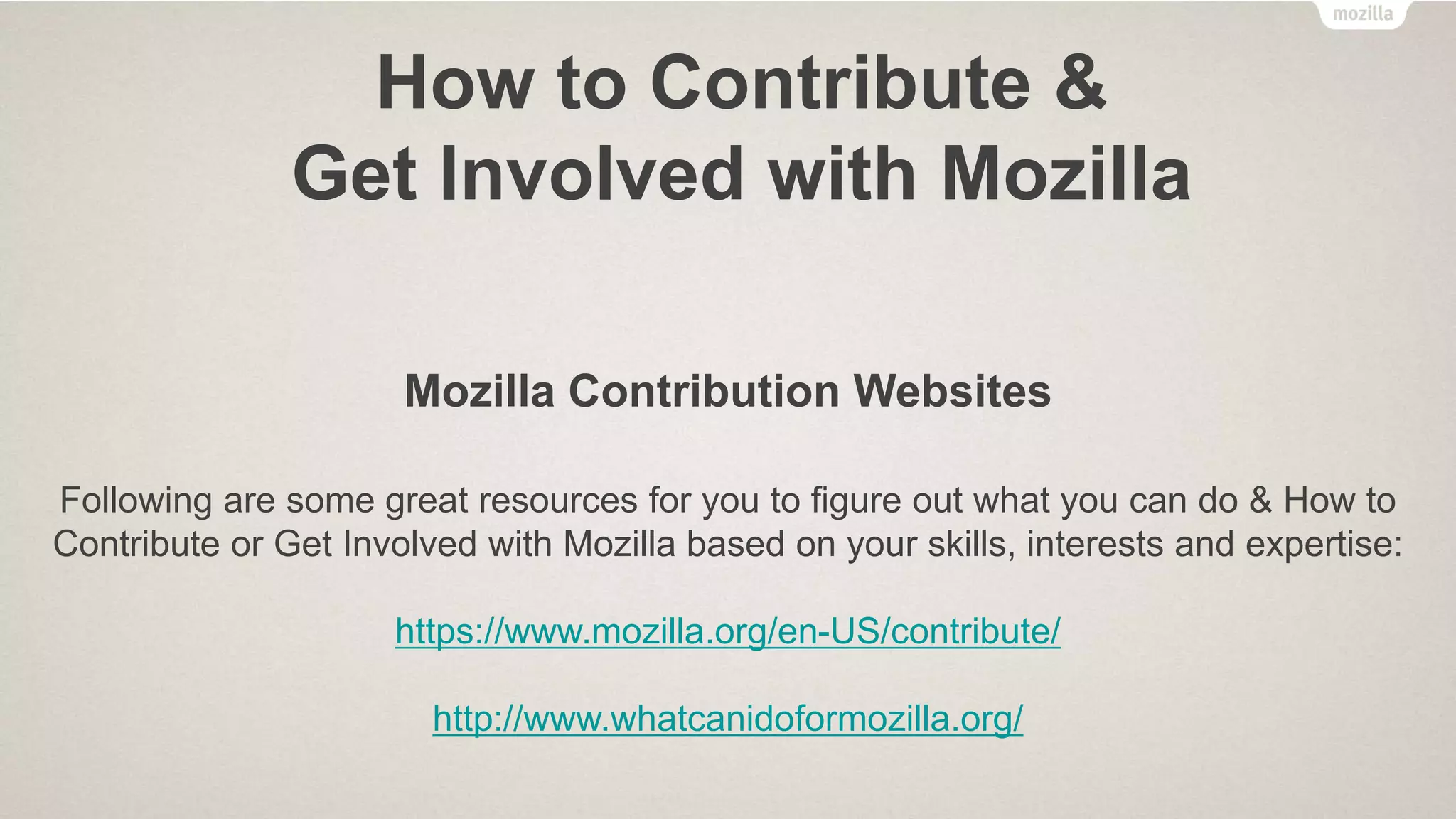 How to Contribute &
Get Involved with Mozilla
• Localize Mozilla products and websites in Urdu language
• Provide customer support for Mozilla products through Mozilla Support
• Develop and Submit Firefox OS Apps in the Firefox Marketplace
• Develop Add-ons for Firefox on Desktop and Firefox on Android
• Teach others how the Web works using Mozilla Webmaker
• Contribute in Mozilla QA through “One and Done” and weekly online activities
• Contribute to Mozilla Location Services using the “MozStumbler” Add-on for Firefox
on Android
• And many more…
 