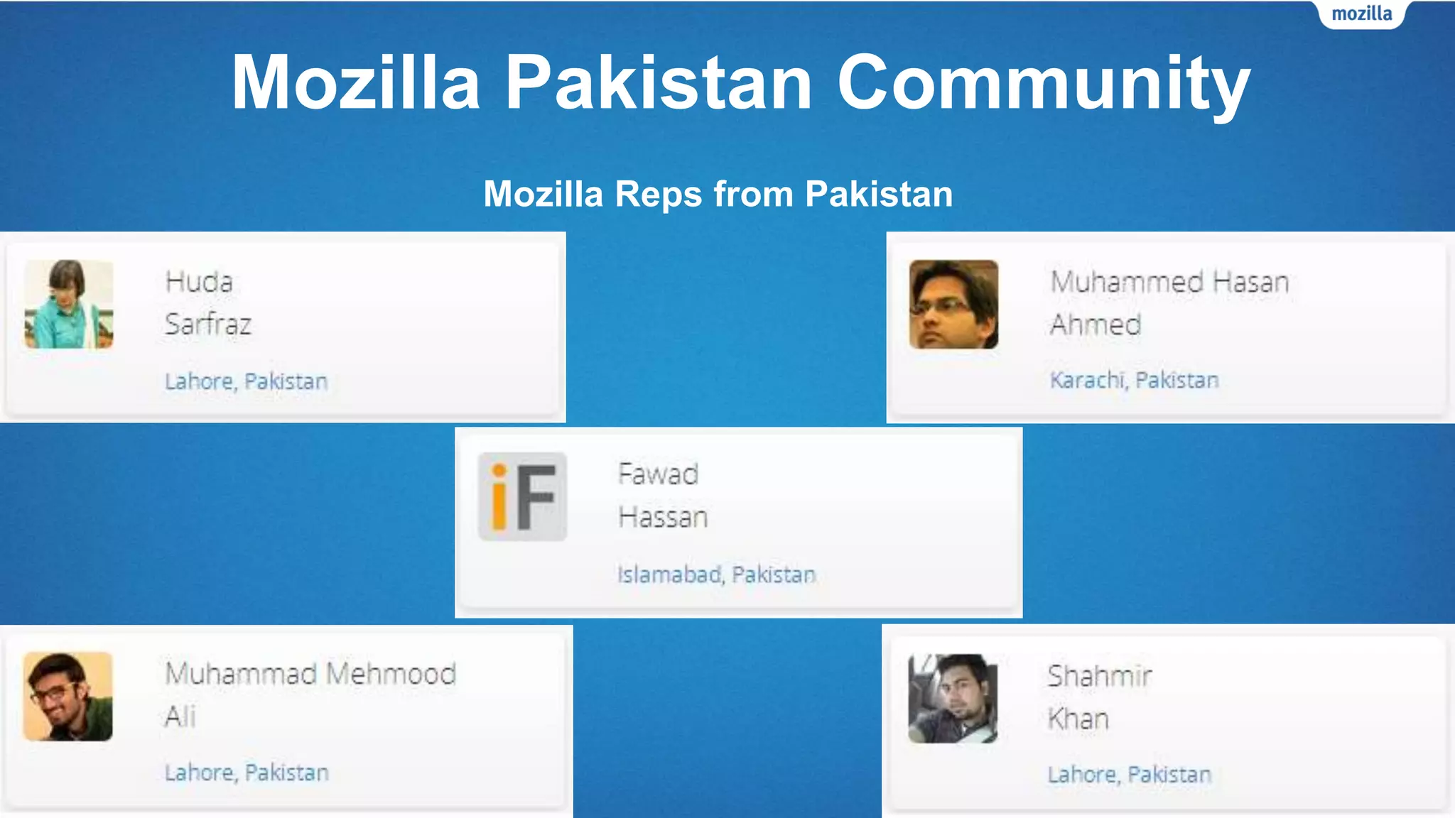 Mozilla Pakistan Community
• Firefox Student Ambassadors – We have FSAs from all-around Pakistan.
• Firefox Clubs – The number of Firefox Clubs is increasing every month. FSAs from
different universities all over Pakistan are starting Firefox Clubs to promote the FSA
program, grow the Mozilla community and promote Mozilla products.
• Mozilla Reps – There are currently 5 Mozilla Reps in Pakistan.
• Mozilla Pakistan community’s virtual presence:
• Our official website was launched in 2014.
• Our social media profiles were created in 2011-2012.
 