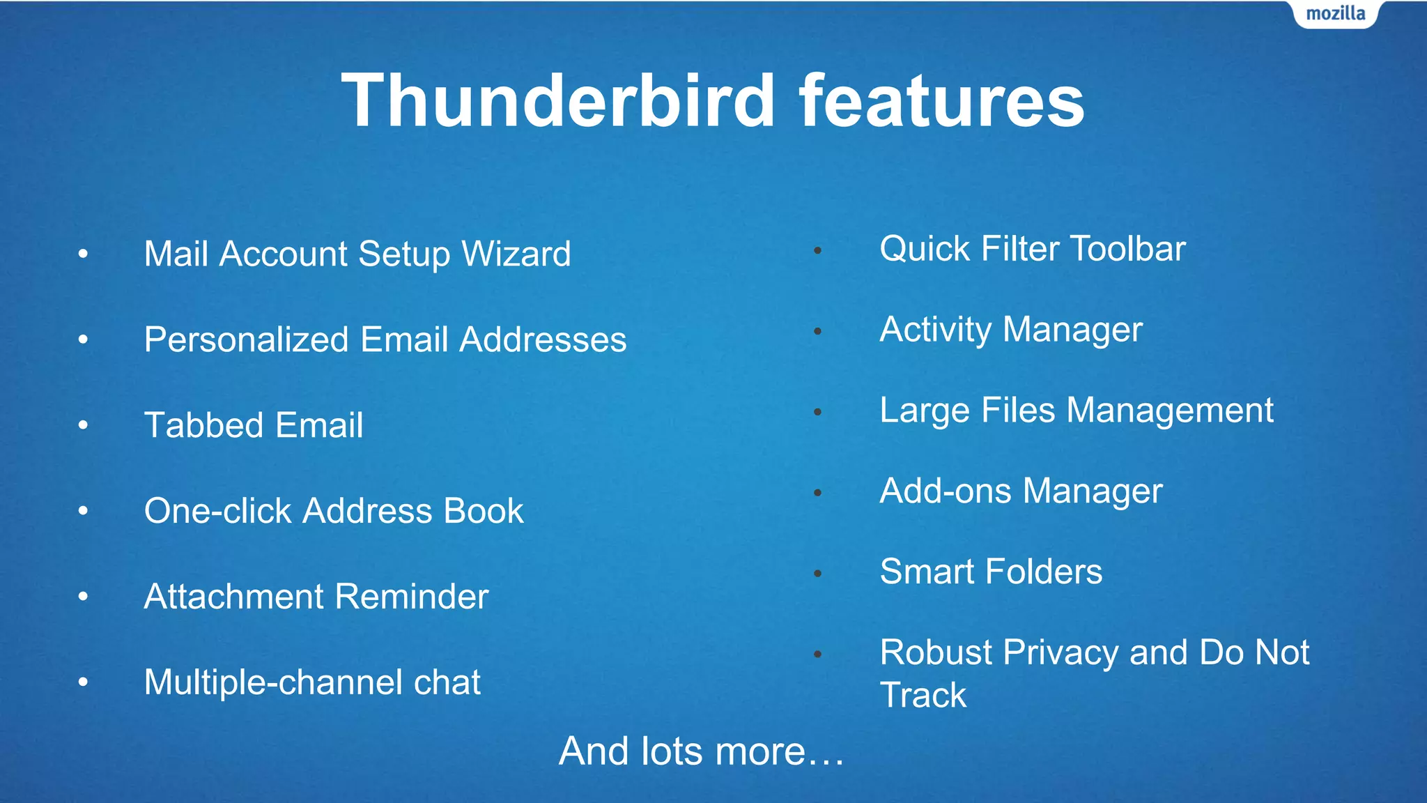 Thunderbird features
• Mail Account Setup Wizard
• Personalized Email Addresses
• Tabbed Email
• One-click Address Book
• Attachment Reminder
• Multiple-channel chat
And lots more…
• Quick Filter Toolbar
• Activity Manager
• Large Files Management
• Add-ons Manager
• Smart Folders
• Robust Privacy and Do Not
Track
 