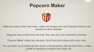 X-Ray Goggles
Allows you to see the building blocks that make up websites on the internet.
Activate the goggles to inspect the code behind any webpage, then remix elements
with a single click, swapping in your own text, images and more.
You can build: custom homepage of your favorite website, an alternate version of a
controversial webpage, a funny remix of your best friend's favorite site, etc.
 