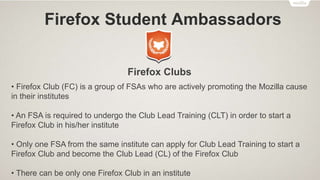 Firefox Student Ambassadors
Activities
• Get Social – Attend monthly FSA Office Hour meetings which are held online.
Decorate your social media accounts with Firefox, Firefox OS or FSA profile and
cover photos. Share your Love on social media by posting updates/tweets about
Mozilla, Firefox, Firefox OS, FSA program. Join the Official FSA Facebook Group.
• Create Something – Participate in “App of the Month” Contest, Make a Video using
Popcorn Maker (Webmaker Tools) for a chance to get featured in the FSA
Newsletter, Remix and Make the Web with Webmaker, and much more.
• Host Events – Hold FSA Meetups, Throw an Introduction event, Host Webmaker
events, Host a Firefox OS App Day event, etc.
 