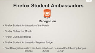 Firefox Student Ambassadors
Firefox Clubs
• Firefox Club (FC) is a group of FSAs who are actively promoting the Mozilla cause
in their institutes
• An FSA is required to undergo the Club Lead Training (CLT) in order to start a
Firefox Club in his/her institute
• Only one FSA from the same institute can apply for Club Lead Training to start a
Firefox Club and become the Club Lead (CL) of the Firefox Club
• There can be only one Firefox Club in an institute
 