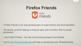 Firefox Student Ambassadors
Recognition
• Firefox Student Ambassador of the Month
• Firefox Club of the Month
• Firefox Club Lead Badge
• Firefox Student Ambassador Beginner Badge
• New Recognition system has been introduced, to award the following badges:
Trainee Junior Senior
 