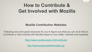 How to Contribute &
Get Involved with Mozilla
• Localize Mozilla products and websites in Urdu language
• Provide customer support for Mozilla products through Mozilla Support
• Develop and Submit Firefox OS Apps in the Firefox Marketplace
• Develop Add-ons for Firefox on Desktop and Firefox on Android
• Teach others how the Web works using Mozilla Webmaker
• Contribute in Mozilla QA through “One and Done” and weekly online activities
• Contribute to Mozilla Location Services using the “MozStumbler” Add-on for Firefox
on Android
• And many more…
 