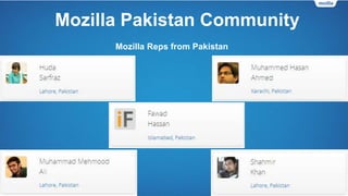 Mozilla Pakistan Community
• Firefox Student Ambassadors – We have FSAs from all-around Pakistan.
• Firefox Clubs – The number of Firefox Clubs is increasing every month. FSAs from
different universities all over Pakistan are starting Firefox Clubs to promote the FSA
program, grow the Mozilla community and promote Mozilla products.
• Mozilla Reps – There are currently 5 Mozilla Reps in Pakistan.
• Mozilla Pakistan community’s virtual presence:
• Our official website was launched in 2014.
• Our social media profiles were created in 2011-2012.
 
