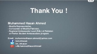 Thank You !
Muhammed Hasan Ahmed
- Mozilla Representative,
- Co-founder of Mozilla Pakistan,
- Regional Ambassador Lead (RAL) of Pakistan
at Firefox Student Ambassadors program
Email: muhammedhasan.ahmed@yahoo.com
/iam.mhasan
/im_mhasan
/+MuhammadHasanAhmed/
 