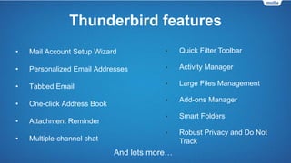 Thunderbird features
• Mail Account Setup Wizard
• Personalized Email Addresses
• Tabbed Email
• One-click Address Book
• Attachment Reminder
• Multiple-channel chat
And lots more…
• Quick Filter Toolbar
• Activity Manager
• Large Files Management
• Add-ons Manager
• Smart Folders
• Robust Privacy and Do Not
Track
 