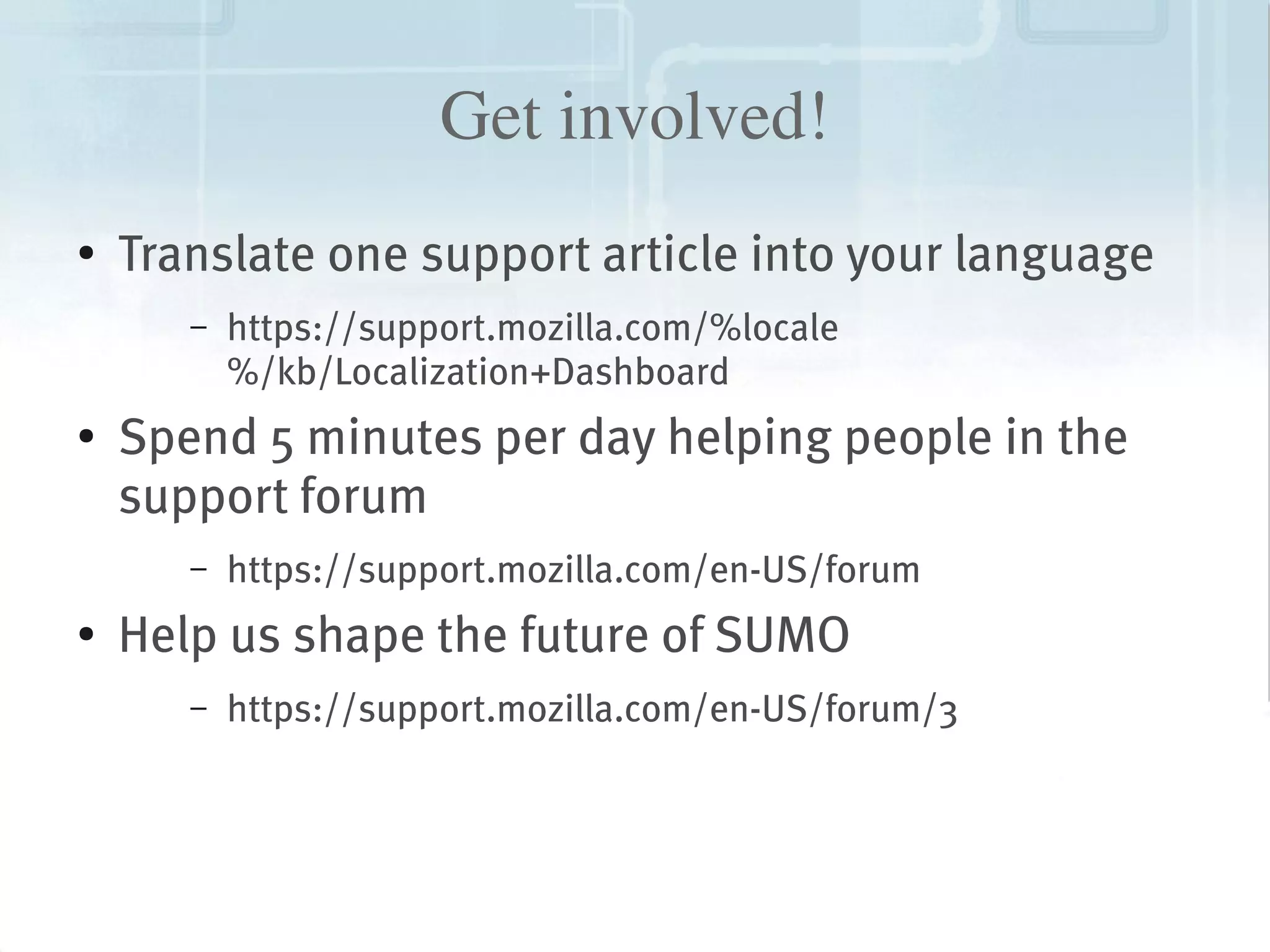 Get involved!
    ●
        Translate one support article into your language
           –   https://support.mozilla.com/%locale
               %/kb/Localization+Dashboard
    ●   Spend 5 minutes per day helping people in the
        support forum
           –   https://support.mozilla.com/en-US/forum
    ●   Help us shape the future of SUMO
           –   https://support.mozilla.com/en-US/forum/3



                                       
 