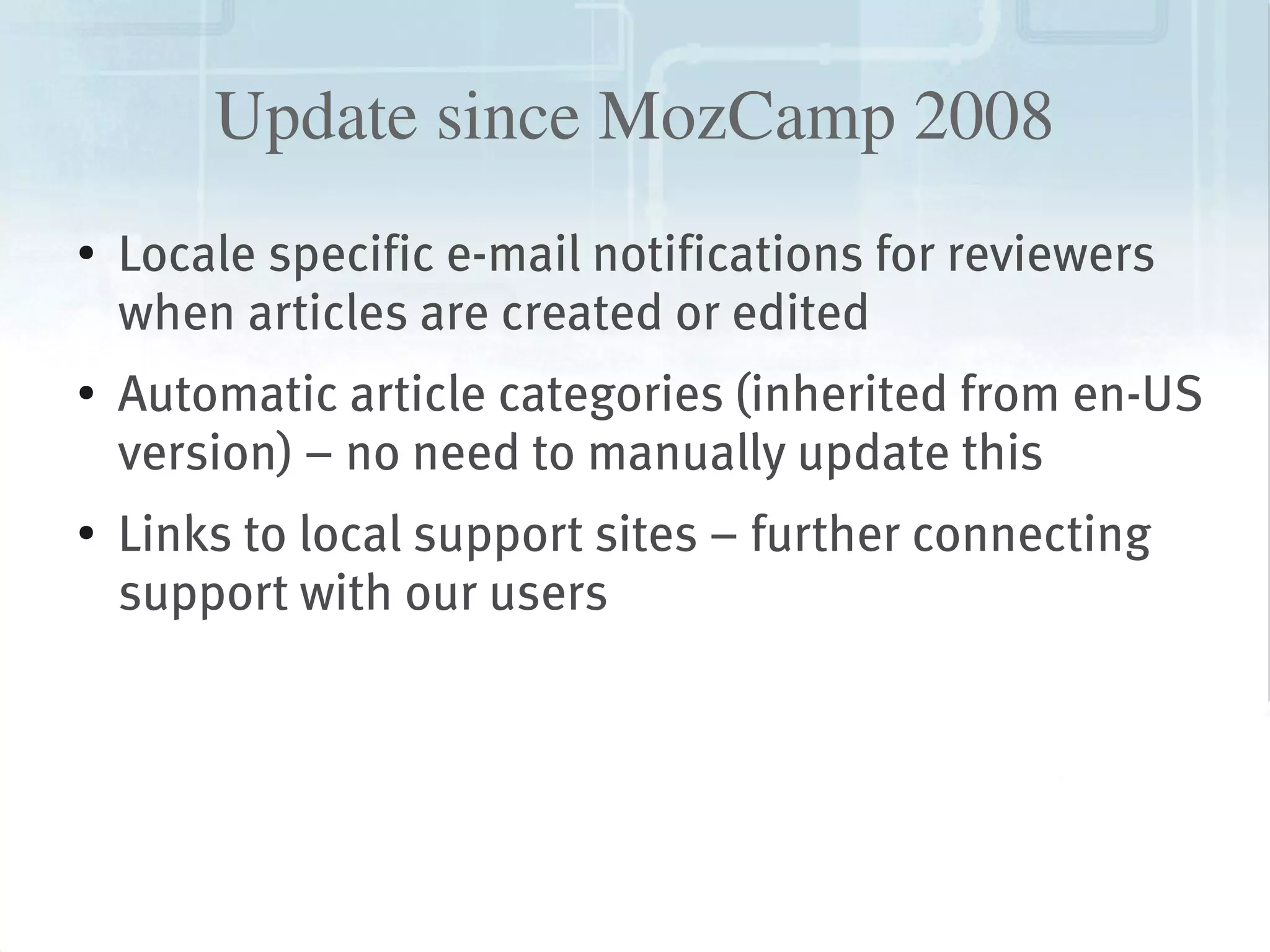 Update since MozCamp 2008
    ●
        Locale specific e-mail notifications for reviewers
        when articles are created or edited
    ●   Automatic article categories (inherited from en-US
        version) – no need to manually update this
    ●
        Links to local support sites – further connecting
        support with our users




                                 
 