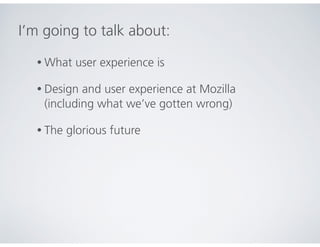 I’m going to talk about:
• What user experience is
• Design and user experience at Mozilla
(including what we’ve gotten wrong)
• The glorious future
 