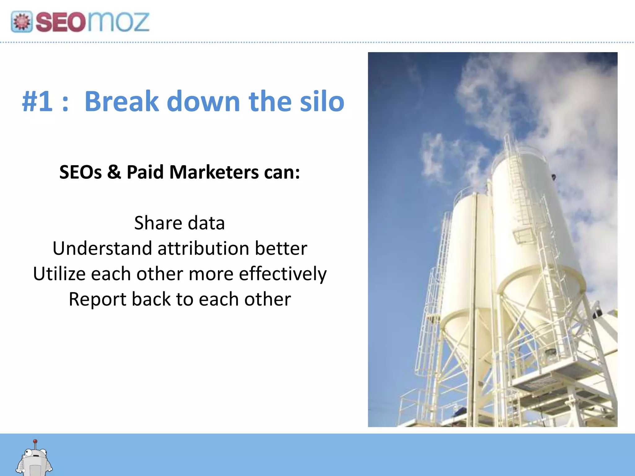 #1 : Break down the silo

   SEOs & Paid Marketers can:

             Share data
  Understand attribution better
Utilize each other more effectively
     Report back to each other




      http:/googleblog.blogspot.com/2010/06/our-new-search-index-caffeine.html
 