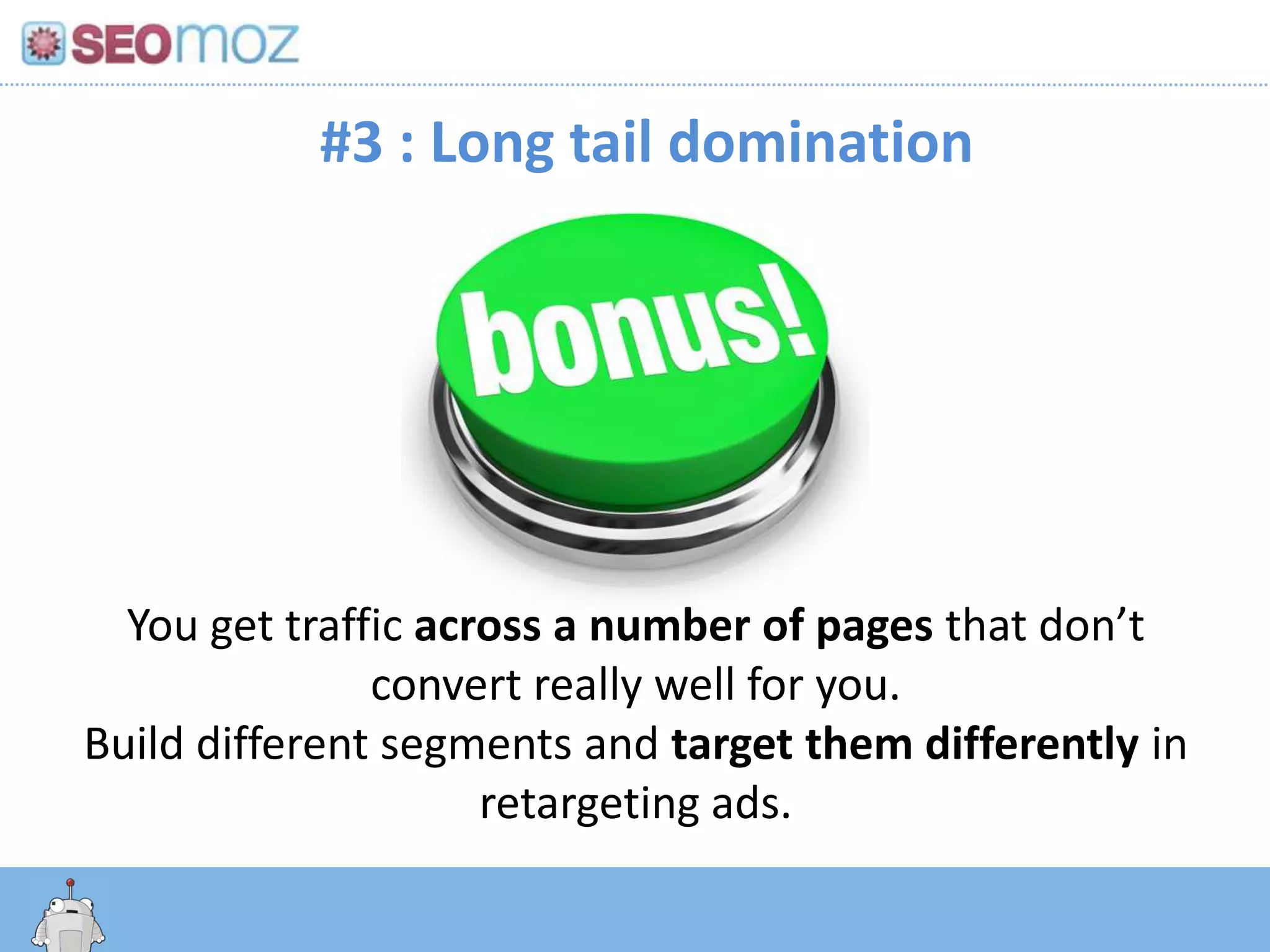 #3 : Long tail domination




  You get traffic across a number of pages that don’t
               convert really well for you.
Build different segments and target them differently in
                     retargeting ads.
    http:/googleblog.blogspot.com/2010/06/our-new-search-index-caffeine.html
 