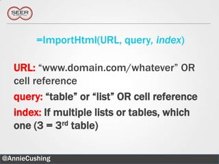 =ImportHtml(URL, query, index)

   URL: “www.domain.com/whatever” OR
   cell reference
   query: “table” or “list” OR cell reference
   index: If multiple lists or tables, which
   one (3 = 3rd table)

@AnnieCushing                                   12
 