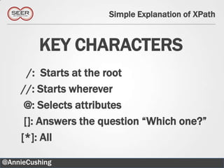 Simple Explanation of XPath


         KEY CHARACTERS
      /: Starts at the root
    //: Starts wherever
     @: Selects attributes
     []: Answers the question “Which one?”
    [*]: All

@AnnieCushing                                 23
 