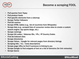 Become a scraping FOOL

   •   Pull queries from Topsy
   •   Pull product feeds
   •   Pull specific elements from a sitemap
   •   Scrape Twitter followers
   •   Pull GA metrics
   •   Scrape HTML tables (e.g., list of countries from Wikipedia)
   •   Scrape lists (e.g., scraped lists of consumer review sites to create a custom
       search engine, top sports blogs, etc.)
   •   Scrape rankings
   •   Scrape GA codes / Adsense IDs / IPs / IP Country Codes
   •   Find de-indexed sites
   •   Scrape directories
   •   Scrape Yahoo / Google for relevant pages from directory listings
   •   Scraping title / h1 / meta descriptions
   •   Scrape page URLs to find if someone is linking to you
   •   Scrape Google to find snippets of text on a list of domains (for link networks)
   •   Scrape Quora


@AnnieCushing                                                               @NicoMiceli
 