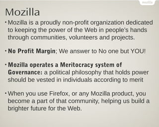Mozilla
• Mozilla
        is a proudly non-profit organization dedicated
 to keeping the power of the Web in people’s hands
 through communities, volunteers and projects.

• No   Profit Margin; We answer to No one but YOU!

• Mozilla
        operates a Meritocracy system of
 Governance: a political philosophy that holds power
 should be vested in individuals according to merit

• When  you use Firefox, or any Mozilla product, you
 become a part of that community, helping us build a
 brighter future for the Web.
 