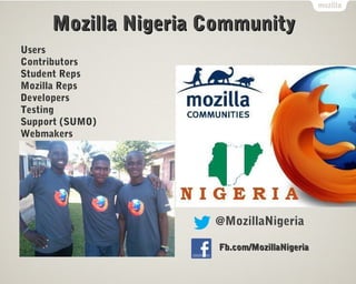 Mozilla Nigeria Community
Users
Contributors
Student Reps
Mozilla Reps
Developers
Testing
Support (SUMO)
Webmakers




                     @MozillaNigeria

                      Fb.com/MozillaNigeria
 