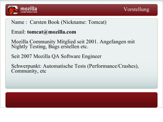 Vorstellung   Name :  Carsten Book (Nickname: Tomcat) Email:  [email_address] Mozilla Community Mitglied seit 2001.  Angefangen  mit Nightly Testing, Bugs erstellen etc. Seit 2007 Mozilla QA Software Engineer  Schwerpunkt: Automatische Tests (Performance/Crashes), Community, etc 