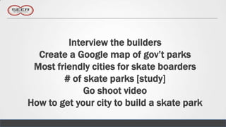 Interview the builders
  Create a Google map of gov’t parks
 Most friendly cities for skate boarders
        # of skate parks [study]
             Go shoot video
How to get your city to build a skate park
 