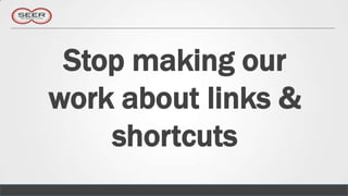 Stop making our
work about links &
    shortcuts
 