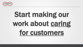 Start making our
work about caring
 for customers
 