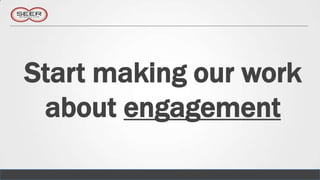Start making our work
 about engagement
 