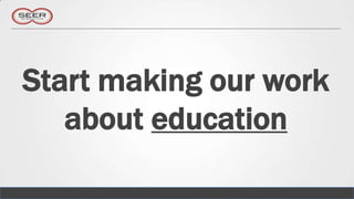 Start making our work
   about education
 