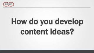 How do you develop
  content ideas?
 