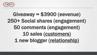 Giveaway = $3900 (eevenue)
250+ Social shares (engagement)
  50 comments (engagement)
      10 sales (customers)
  1 new blogger (relationship)
 