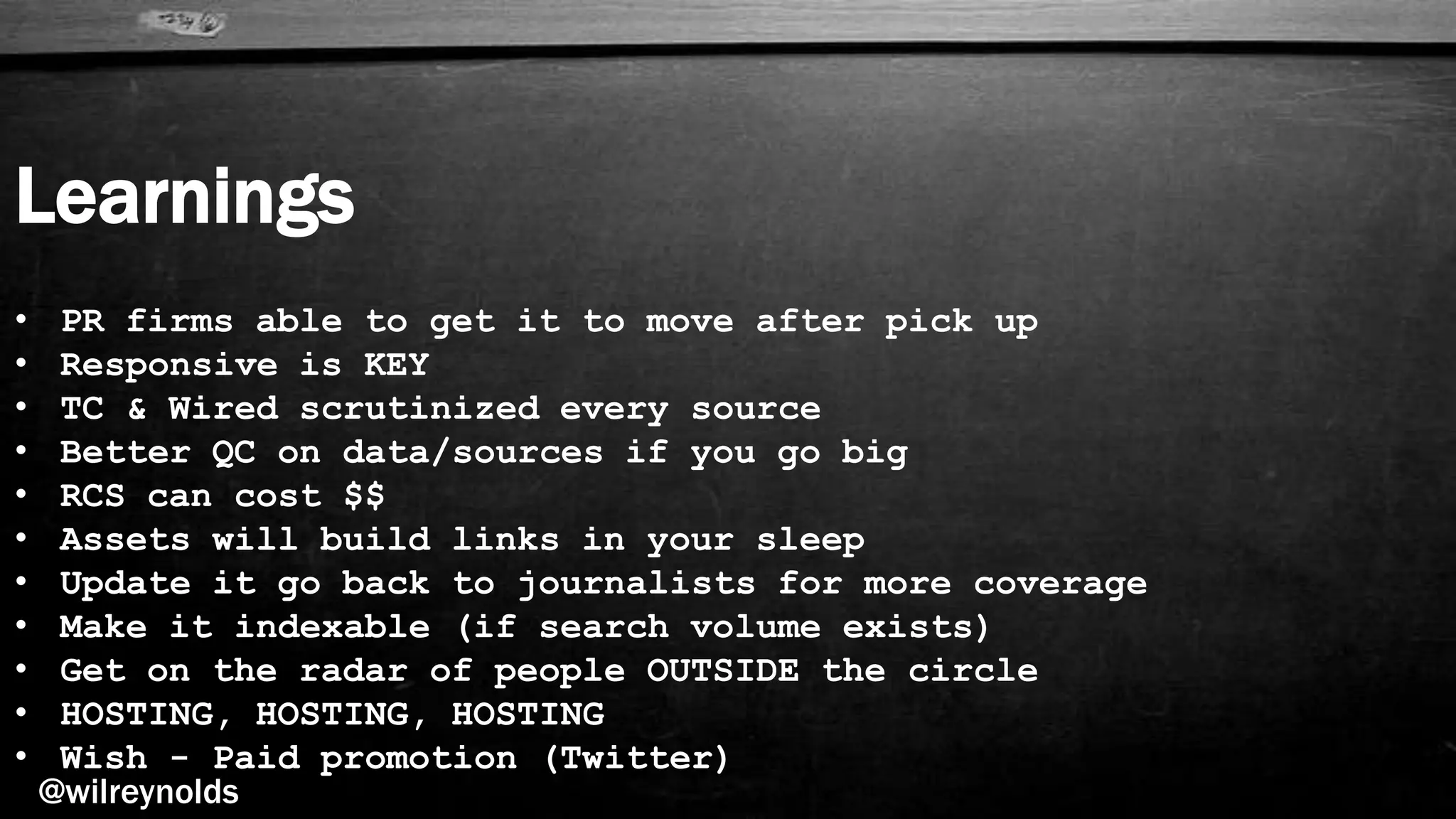 Learnings
@wilreynolds
• PR firms able to get it to move after pick up
• Responsive is KEY
• TC & Wired scrutinized every source
• Better QC on data/sources if you go big
• RCS can cost $$
• Assets will build links in your sleep
• Update it go back to journalists for more coverage
• Make it indexable (if search volume exists)
• Get on the radar of people OUTSIDE the circle
• HOSTING, HOSTING, HOSTING
• Wish - Paid promotion (Twitter)
 