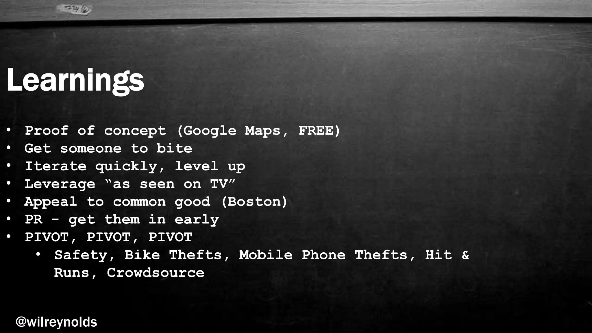 Learnings
@wilreynolds
• Proof of concept (Google Maps, FREE)
• Get someone to bite
• Iterate quickly, level up
• Leverage “as seen on TV”
• Appeal to common good (Boston)
• PR - get them in early
• PIVOT, PIVOT, PIVOT
• Safety, Bike Thefts, Mobile Phone Thefts, Hit &
Runs, Crowdsource
 
