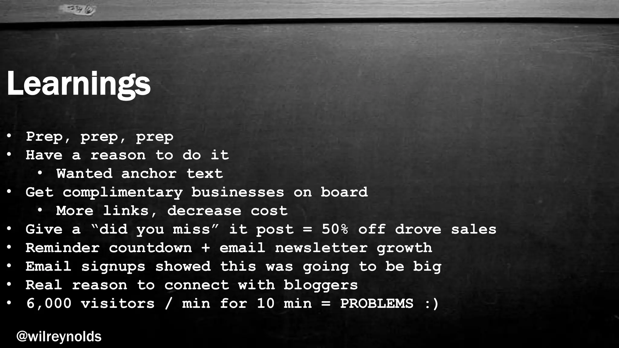 Learnings
@wilreynolds
• Prep, prep, prep
• Have a reason to do it
• Wanted anchor text
• Get complimentary businesses on board
• More links, decrease cost
• Give a “did you miss” it post = 50% off drove sales
• Reminder countdown + email newsletter growth
• Email signups showed this was going to be big
• Real reason to connect with bloggers
• 6,000 visitors / min for 10 min = PROBLEMS :)
 