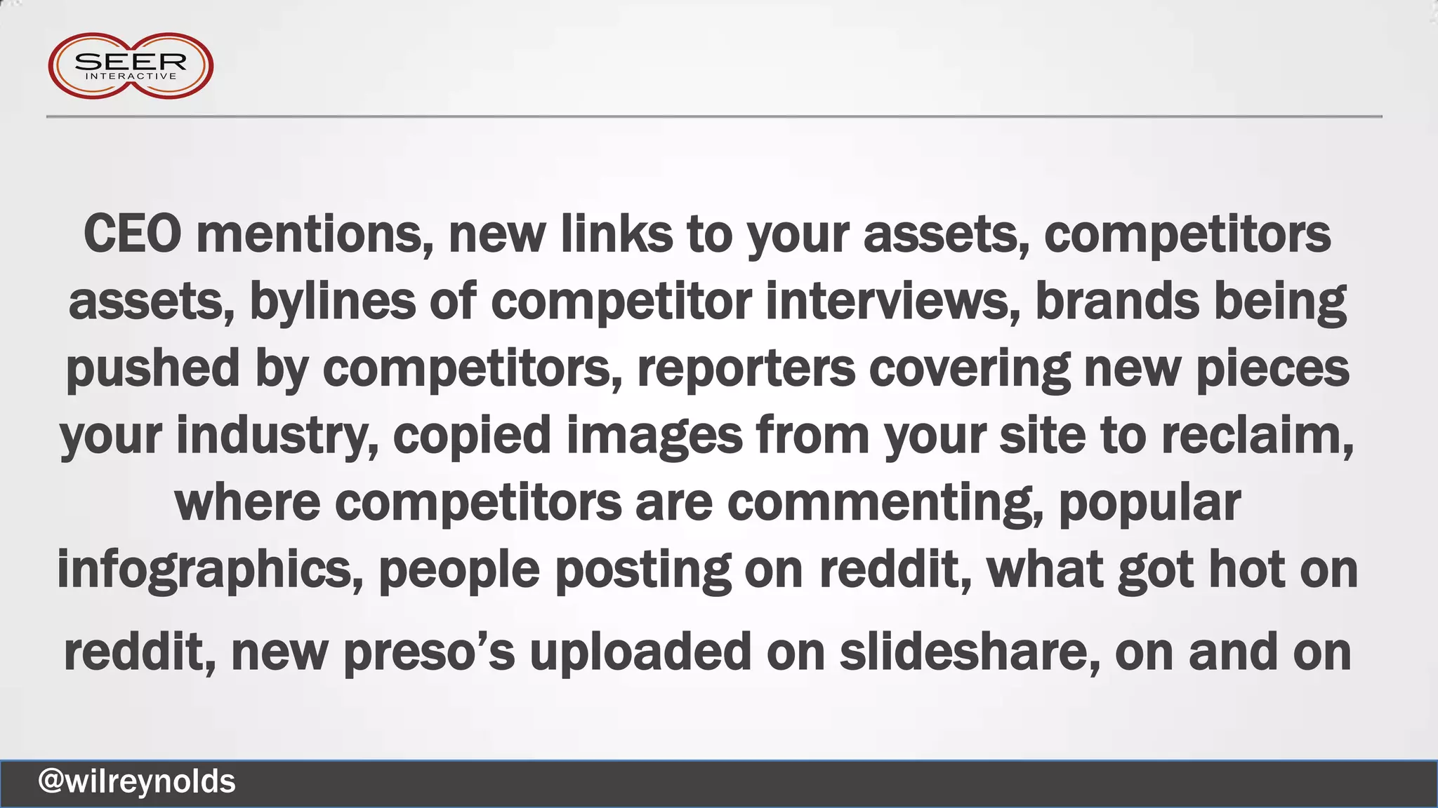 CEO mentions, new links to your assets, competitors
assets, bylines of competitor interviews, brands being
pushed by competitors, reporters covering new pieces
your industry, copied images from your site to reclaim,
where competitors are commenting, popular
infographics, people posting on reddit, what got hot on
reddit, new preso’s uploaded on slideshare, on and on
@wilreynolds
 