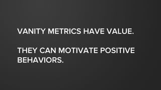 VANITY METRICS HAVE VALUE.
THEY CAN MOTIVATE POSITIVE
BEHAVIORS.
 