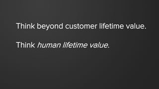 Think beyond customer lifetime value.
Think human lifetime value.
 