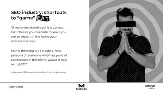 “If my understanding of it is correct,
EAT checks your website to see if you
are an expert in the niche your
website is about.
So my thinking is if I create a false
persona of someone who has years of
experience in this niche, would it help
with EAT?”
- A popular SEO spammer site that is not to be named
SEO industry: shortcuts
to “game”
 